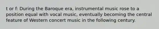 t or f: During the Baroque era, instrumental music rose to a position equal with vocal music, eventually becoming the central feature of Western concert music in the following century.