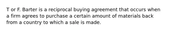 T or F. Barter is a reciprocal buying agreement that occurs when a firm agrees to purchase a certain amount of materials back from a country to which a sale is made.