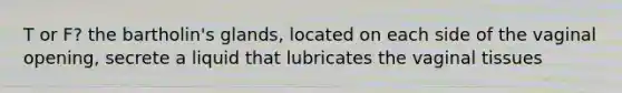 T or F? the bartholin's glands, located on each side of the vaginal opening, secrete a liquid that lubricates the vaginal tissues