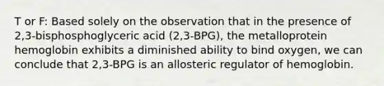 T or F: Based solely on the observation that in the presence of 2,3-bisphosphoglyceric acid (2,3-BPG), the metalloprotein hemoglobin exhibits a diminished ability to bind oxygen, we can conclude that 2,3-BPG is an allosteric regulator of hemoglobin.