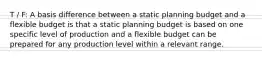 T / F: A basis difference between a static planning budget and a flexible budget is that a static planning budget is based on one specific level of production and a flexible budget can be prepared for any production level within a relevant range.