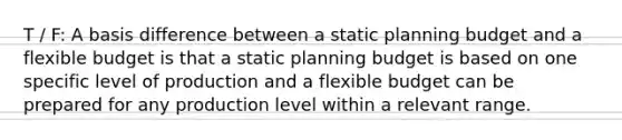 T / F: A basis difference between a static planning budget and a flexible budget is that a static planning budget is based on one specific level of production and a flexible budget can be prepared for any production level within a relevant range.