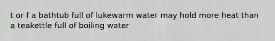 t or f a bathtub full of lukewarm water may hold more heat than a teakettle full of boiling water