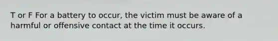 T or F For a battery to occur, the victim must be aware of a harmful or offensive contact at the time it occurs.