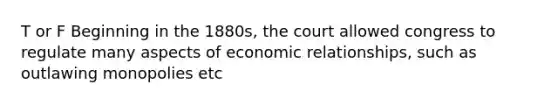 T or F Beginning in the 1880s, the court allowed congress to regulate many aspects of economic relationships, such as outlawing monopolies etc