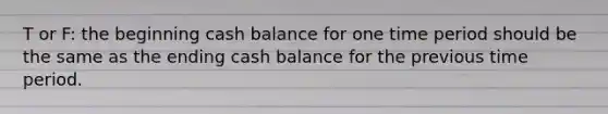 T or F: the beginning cash balance for one time period should be the same as the ending cash balance for the previous time period.