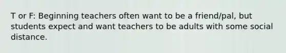 T or F: Beginning teachers often want to be a friend/pal, but students expect and want teachers to be adults with some social distance.