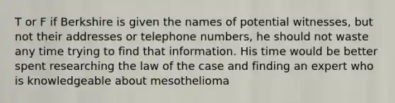 T or F if Berkshire is given the names of potential witnesses, but not their addresses or telephone numbers, he should not waste any time trying to find that information. His time would be better spent researching the law of the case and finding an expert who is knowledgeable about mesothelioma