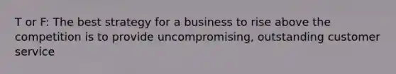 T or F: The best strategy for a business to rise above the competition is to provide uncompromising, outstanding customer service