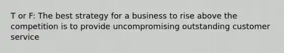 T or F: The best strategy for a business to rise above the competition is to provide uncompromising outstanding customer service