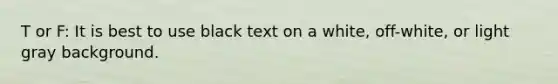 T or F: It is best to use black text on a white, off-white, or light gray background.