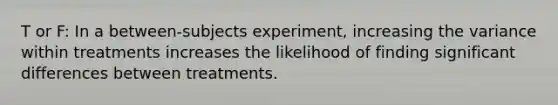 T or F: In a between-subjects experiment, increasing the variance within treatments increases the likelihood of finding significant differences between treatments.