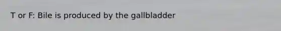 T or F: Bile is produced by the gallbladder