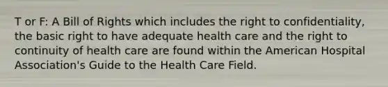 T or F: A Bill of Rights which includes the right to confidentiality, the basic right to have adequate health care and the right to continuity of health care are found within the American Hospital Association's Guide to the Health Care Field.