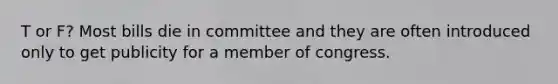 T or F? Most bills die in committee and they are often introduced only to get publicity for a member of congress.