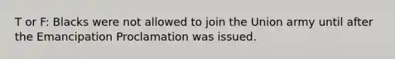 T or F: Blacks were not allowed to join the Union army until after the Emancipation Proclamation was issued.