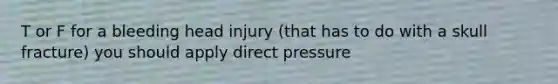 T or F for a bleeding head injury (that has to do with a skull fracture) you should apply direct pressure