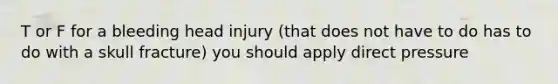 T or F for a bleeding head injury (that does not have to do has to do with a skull fracture) you should apply direct pressure