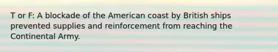 T or F: A blockade of the American coast by British ships prevented supplies and reinforcement from reaching the Continental Army.