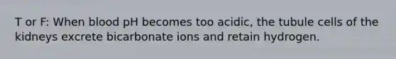 T or F: When blood pH becomes too acidic, the tubule cells of the kidneys excrete bicarbonate ions and retain hydrogen.