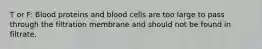 T or F: Blood proteins and blood cells are too large to pass through the filtration membrane and should not be found in filtrate.