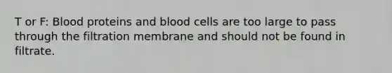 T or F: Blood proteins and blood cells are too large to pass through the filtration membrane and should not be found in filtrate.