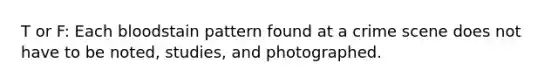 T or F: Each bloodstain pattern found at a crime scene does not have to be noted, studies, and photographed.