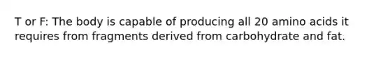 T or F: The body is capable of producing all 20 amino acids it requires from fragments derived from carbohydrate and fat.