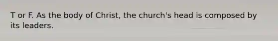 T or F. As the body of Christ, the church's head is composed by its leaders.