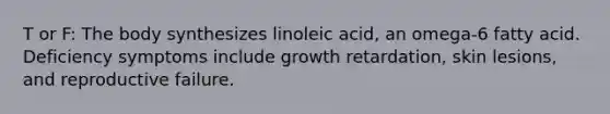 T or F: The body synthesizes linoleic acid, an omega-6 fatty acid. Deficiency symptoms include growth retardation, skin lesions, and reproductive failure.