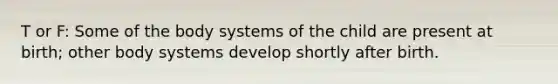 T or F: Some of the body systems of the child are present at birth; other body systems develop shortly after birth.