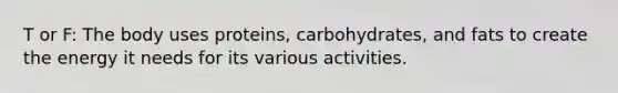 T or F: The body uses proteins, carbohydrates, and fats to create the energy it needs for its various activities.