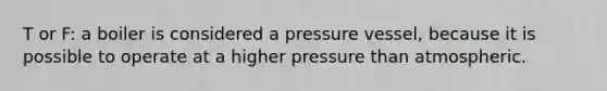 T or F: a boiler is considered a pressure vessel, because it is possible to operate at a higher pressure than atmospheric.