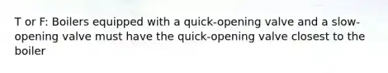 T or F: Boilers equipped with a quick-opening valve and a slow-opening valve must have the quick-opening valve closest to the boiler