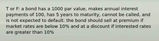 T or F: a bond has a 1000 par value, makes annual interest payments of 100, has 5 years to maturity, cannot be called, and is not expected to default. the bond should sell at premium if market rates are below 10% and at a discount if interested rates are greater than 10%