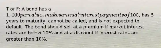 T or F: A bond has a 1,000 par value, makes annual interest payments of100, has 5 years to maturity, cannot be called, and is not expected to default. The bond should sell at a premium if market interest rates are below 10% and at a discount if interest rates are greater than 10%.