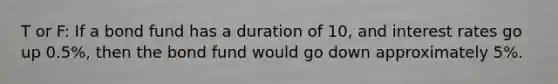 T or F: If a bond fund has a duration of 10, and interest rates go up 0.5%, then the bond fund would go down approximately 5%.