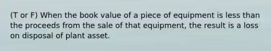 (T or F) When the book value of a piece of equipment is less than the proceeds from the sale of that equipment, the result is a loss on disposal of plant asset.