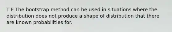 T F The bootstrap method can be used in situations where the distribution does not produce a shape of distribution that there are known probabilities for.