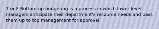 T or F Bottom-up budgeting is a process in which lower level managers anticipate their department's resource needs and pass them up to top management for approval