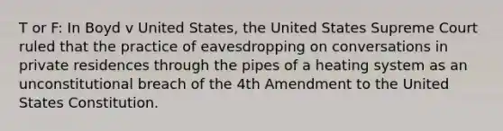 T or F: In Boyd v United States, the United States Supreme Court ruled that the practice of eavesdropping on conversations in private residences through the pipes of a heating system as an unconstitutional breach of the 4th Amendment to the United States Constitution.