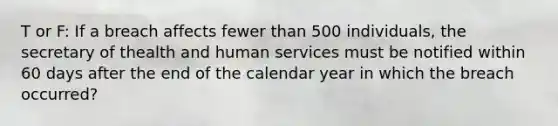 T or F: If a breach affects fewer than 500 individuals, the secretary of thealth and human services must be notified within 60 days after the end of the calendar year in which the breach occurred?