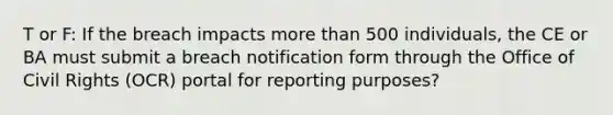 T or F: If the breach impacts more than 500 individuals, the CE or BA must submit a breach notification form through the Office of Civil Rights (OCR) portal for reporting purposes?