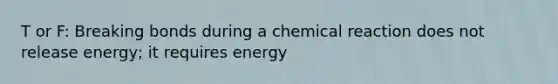 T or F: Breaking bonds during a chemical reaction does not release energy; it requires energy