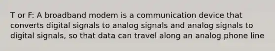 T or F: A broadband modem is a communication device that converts digital signals to analog signals and analog signals to digital signals, so that data can travel along an analog phone line