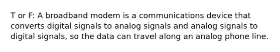 T or F: A broadband modem is a communications device that converts digital signals to analog signals and analog signals to digital signals, so the data can travel along an analog phone line.