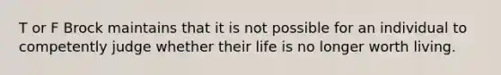 T or F Brock maintains that it is not possible for an individual to competently judge whether their life is no longer worth living.