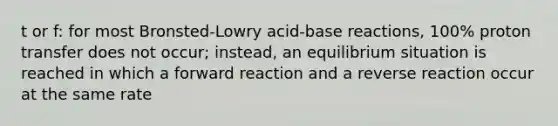 t or f: for most Bronsted-Lowry acid-base reactions, 100% proton transfer does not occur; instead, an equilibrium situation is reached in which a forward reaction and a reverse reaction occur at the same rate