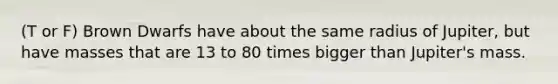 (T or F) Brown Dwarfs have about the same radius of Jupiter, but have masses that are 13 to 80 times bigger than Jupiter's mass.