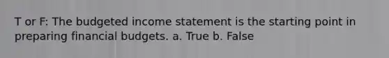 T or F: The budgeted income statement is the starting point in preparing financial budgets. a. True b. False